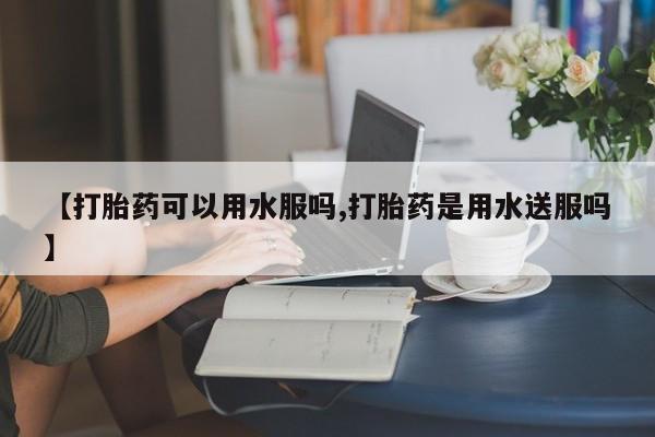 堕胎药药店购买微信联系方式【打胎药可以用水服吗,打胎药是用水送服吗】