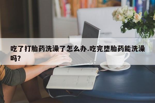 堕胎药药店购买微信联系方式吃了打胎药洗澡了怎么办.吃完堕胎药能洗澡吗？