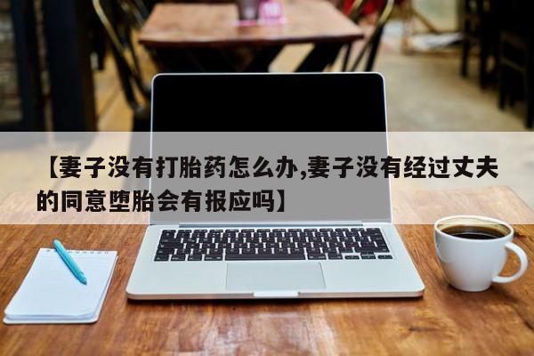 堕胎药药店购买微信联系方式【妻子没有打胎药怎么办,妻子没有经过丈夫的同意堕胎会有报应吗】