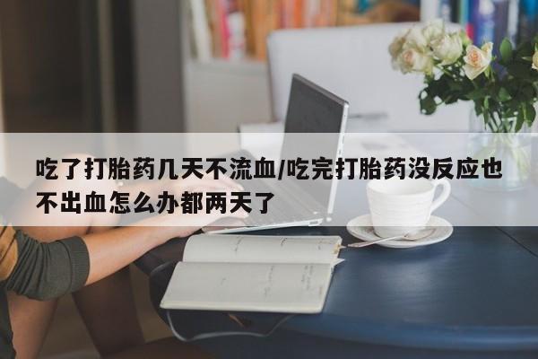 堕胎药药店购买微信联系方式吃了打胎药几天不流血/吃完打胎药没反应也不出血怎么办都两天了