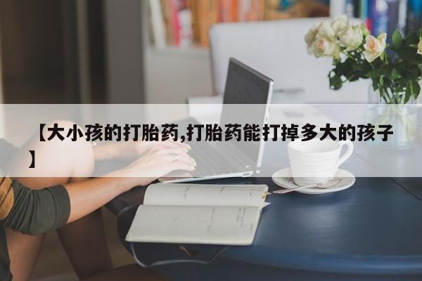 堕胎药药店购买微信联系方式【大小孩的打胎药,打胎药能打掉多大的孩子】