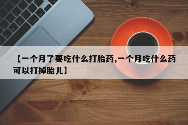 堕胎药药店购买微信联系方式【一个月了要吃什么打胎药,一个月吃什么药可以打掉胎儿】