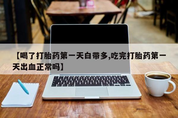 堕胎药药店购买微信联系方式【喝了打胎药第一天白带多,吃完打胎药第一天出血正常吗】