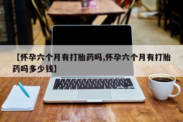 堕胎药药店购买微信联系方式【怀孕六个月有打胎药吗,怀孕六个月有打胎药吗多少钱】