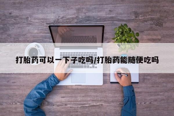堕胎药药店购买微信联系方式打胎药可以一下子吃吗/打胎药能随便吃吗