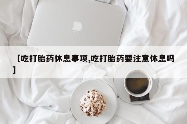 堕胎药药店购买微信联系方式【吃打胎药休息事项,吃打胎药要注意休息吗】