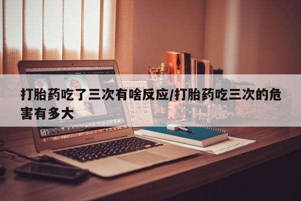 堕胎药药店购买微信联系方式打胎药吃了三次有啥反应/打胎药吃三次的危害有多大