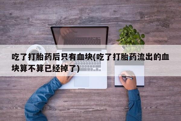堕胎药药店购买微信联系方式吃了打胎药后只有血块(吃了打胎药流出的血块算不算已经掉了)