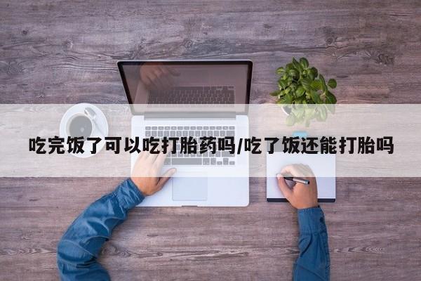 堕胎药药店购买微信联系方式吃完饭了可以吃打胎药吗/吃了饭还能打胎吗