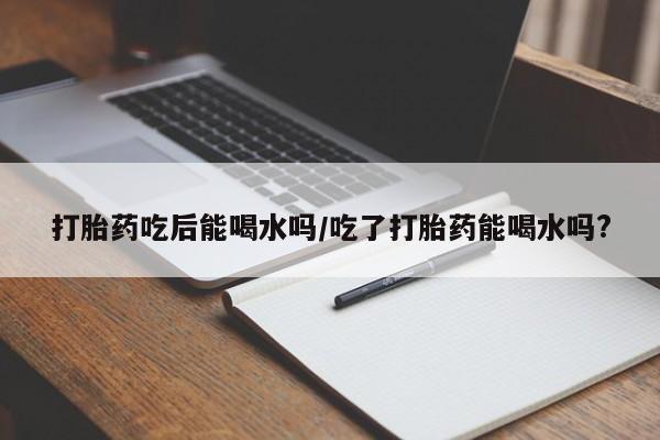 堕胎药药店购买微信联系方式打胎药吃后能喝水吗/吃了打胎药能喝水吗?