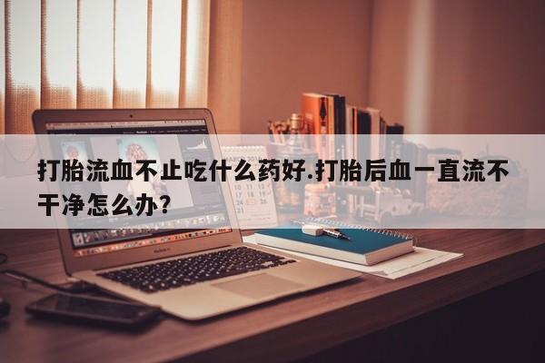堕胎药药店购买微信联系方式打胎流血不止吃什么药好.打胎后血一直流不干净怎么办？