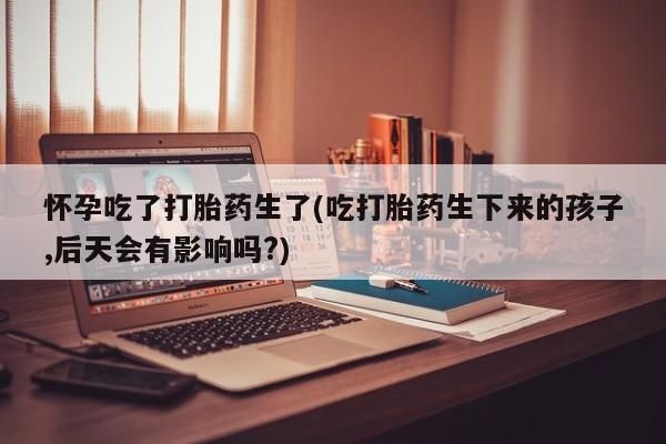 堕胎药药店购买微信联系方式怀孕吃了打胎药生了(吃打胎药生下来的孩子,后天会有影响吗?)