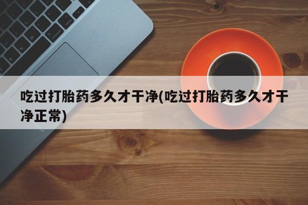 堕胎药药店购买微信联系方式吃过打胎药多久才干净(吃过打胎药多久才干净正常)