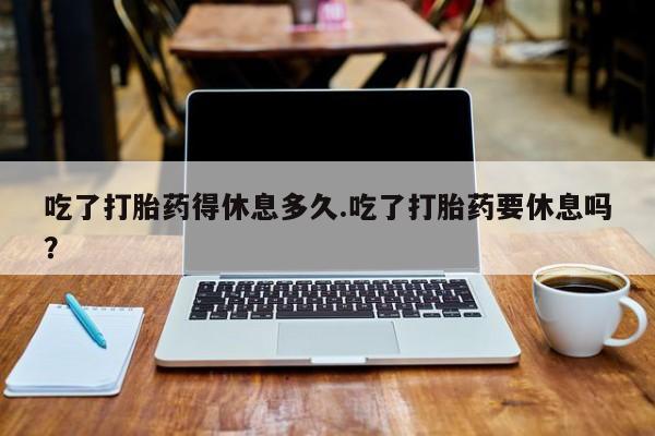 堕胎药药店购买微信联系方式吃了打胎药得休息多久.吃了打胎药要休息吗？
