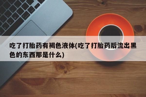 堕胎药药店购买微信联系方式吃了打胎药有褐色液体(吃了打胎药后流出黑色的东西那是什么)