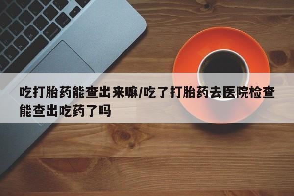 堕胎药药店购买微信联系方式吃打胎药能查出来嘛/吃了打胎药去医院检查能查出吃药了吗