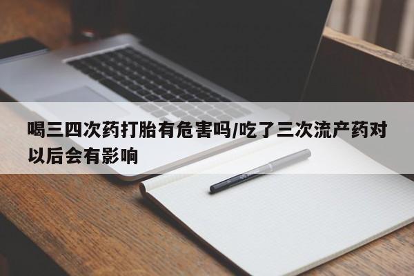 堕胎药药店购买微信联系方式喝三四次药打胎有危害吗/吃了三次流产药对以后会有影响