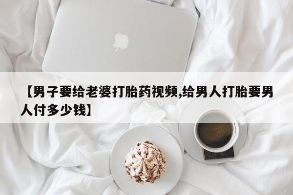 堕胎药药店购买微信联系方式【男子要给老婆打胎药视频,给男人打胎要男人付多少钱】