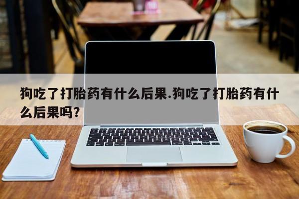 堕胎药药店购买微信联系方式狗吃了打胎药有什么后果.狗吃了打胎药有什么后果吗？