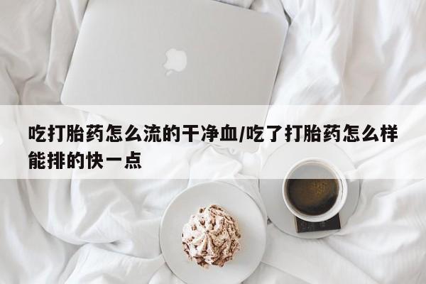 堕胎药药店购买微信联系方式吃打胎药怎么流的干净血/吃了打胎药怎么样能排的快一点