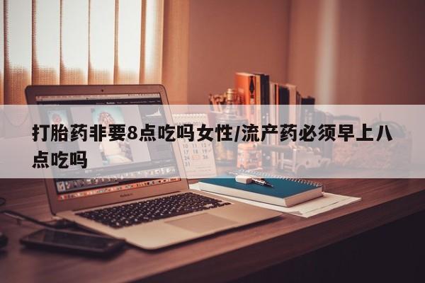 堕胎药药店购买微信联系方式打胎药非要8点吃吗女性/流产药必须早上八点吃吗