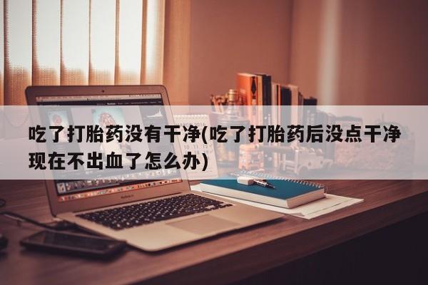 堕胎药药店购买微信联系方式吃了打胎药没有干净(吃了打胎药后没点干净现在不出血了怎么办)