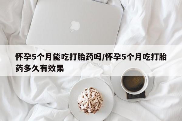 堕胎药药店购买微信联系方式怀孕5个月能吃打胎药吗/怀孕5个月吃打胎药多久有效果