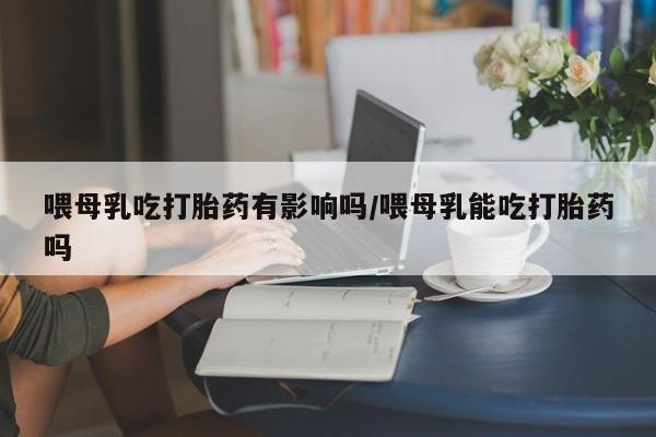 堕胎药药店购买微信联系方式喂母乳吃打胎药有影响吗/喂母乳能吃打胎药吗
