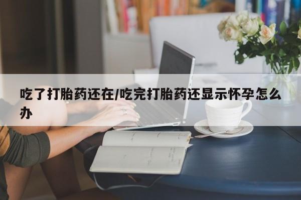 堕胎药药店购买微信联系方式吃了打胎药还在/吃完打胎药还显示怀孕怎么办