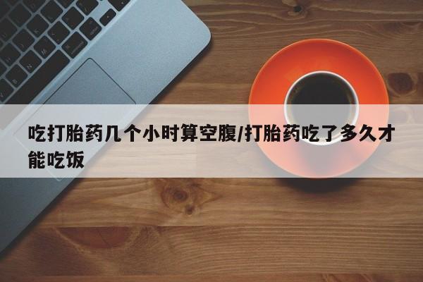 堕胎药药店购买微信联系方式吃打胎药几个小时算空腹/打胎药吃了多久才能吃饭