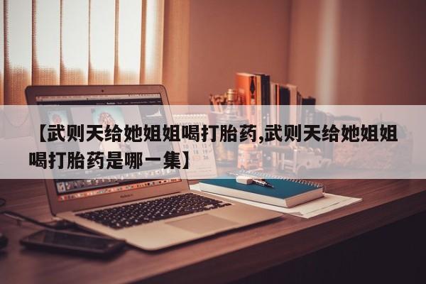 堕胎药药店购买微信联系方式【武则天给她姐姐喝打胎药,武则天给她姐姐喝打胎药是哪一集】