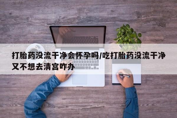 堕胎药药店购买微信联系方式打胎药没流干净会怀孕吗/吃打胎药没流干净又不想去清宫咋办