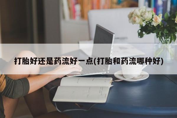 堕胎药药店购买微信联系方式打胎好还是药流好一点(打胎和药流哪种好)