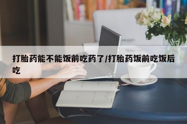 堕胎药药店购买微信联系方式打胎药能不能饭前吃药了/打胎药饭前吃饭后吃