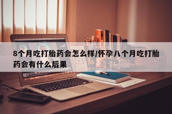 堕胎药药店购买微信联系方式8个月吃打胎药会怎么样/怀孕八个月吃打胎药会有什么后果