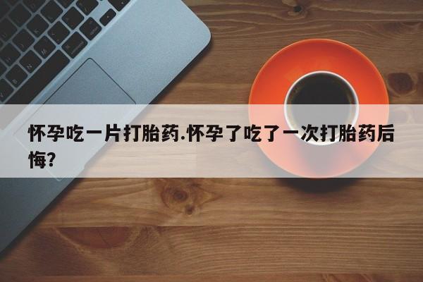堕胎药药店购买微信联系方式怀孕吃一片打胎药.怀孕了吃了一次打胎药后悔？