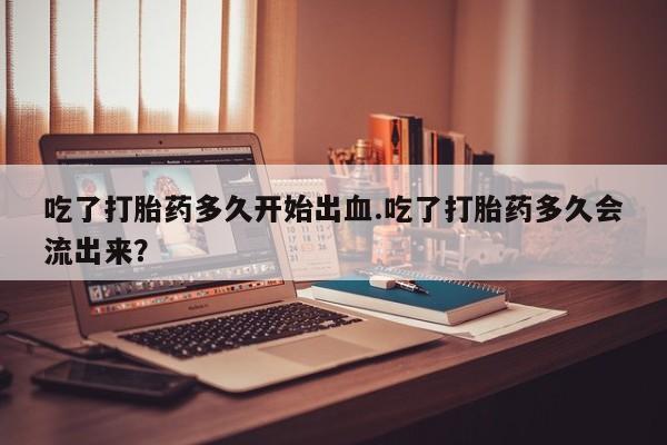 堕胎药药店购买微信联系方式吃了打胎药多久开始出血.吃了打胎药多久会流出来？