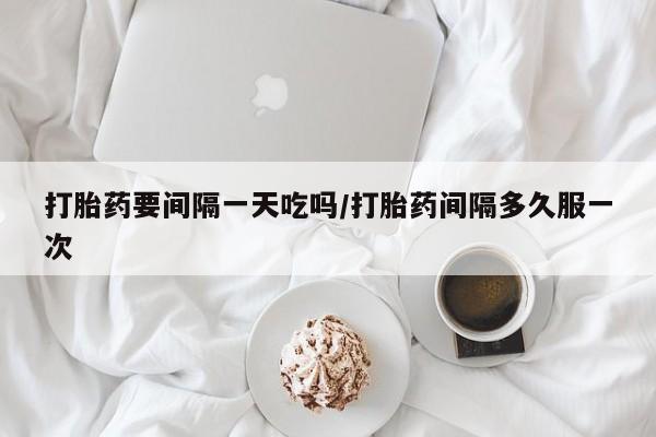 堕胎药药店购买微信联系方式打胎药要间隔一天吃吗/打胎药间隔多久服一次