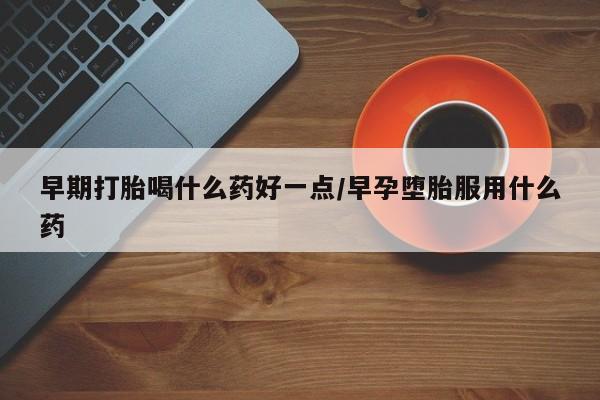 堕胎药药店购买微信联系方式早期打胎喝什么药好一点/早孕堕胎服用什么药