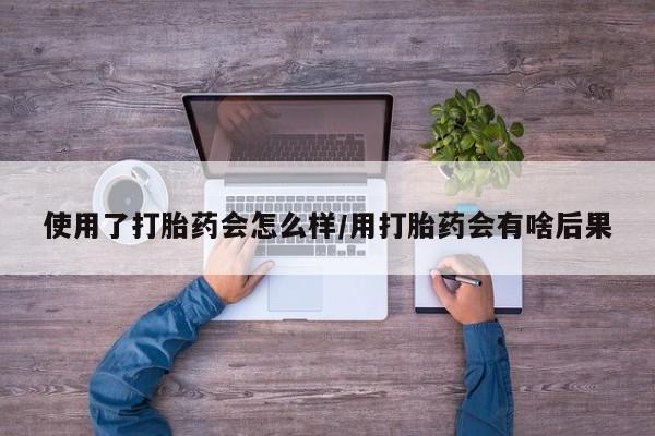 堕胎药药店购买微信联系方式使用了打胎药会怎么样/用打胎药会有啥后果