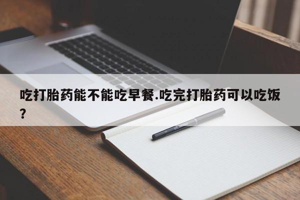 堕胎药药店购买微信联系方式吃打胎药能不能吃早餐.吃完打胎药可以吃饭？