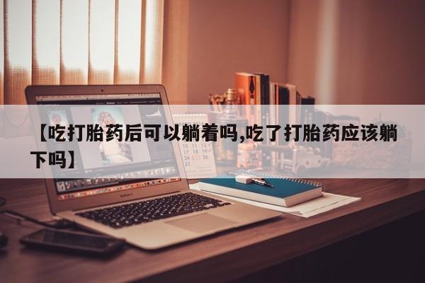 堕胎药药店购买微信联系方式【吃打胎药后可以躺着吗,吃了打胎药应该躺下吗】