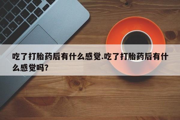 堕胎药药店购买微信联系方式吃了打胎药后有什么感觉.吃了打胎药后有什么感觉吗？