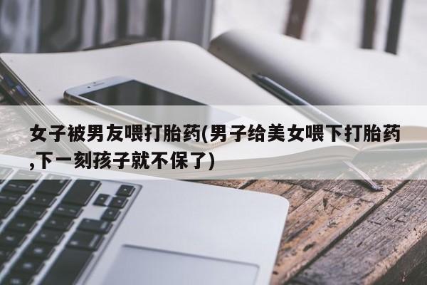 堕胎药药店购买微信联系方式女子被男友喂打胎药(男子给美女喂下打胎药,下一刻孩子就不保了)
