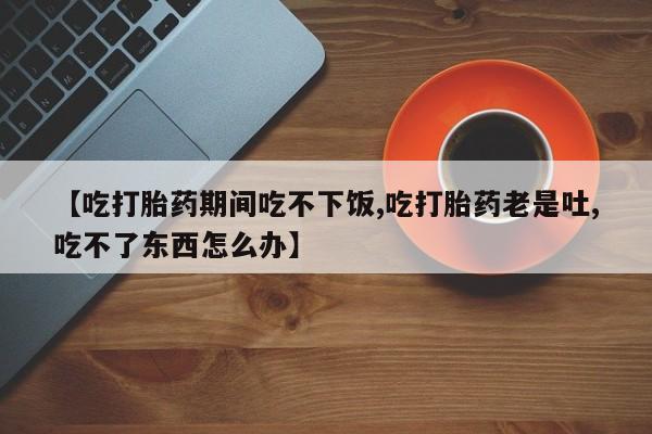 堕胎药药店购买微信联系方式【吃打胎药期间吃不下饭,吃打胎药老是吐,吃不了东西怎么办】
