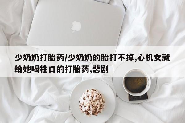 堕胎药药店购买微信联系方式少奶奶打胎药/少奶奶的胎打不掉,心机女就给她喝牲口的打胎药,悲剧