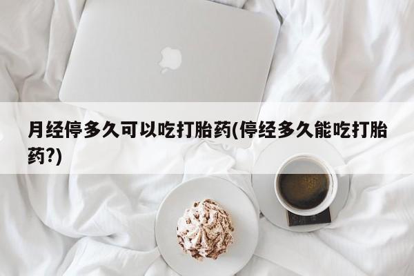 堕胎药药店购买微信联系方式月经停多久可以吃打胎药(停经多久能吃打胎药?)