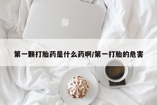 堕胎药药店购买微信联系方式第一颗打胎药是什么药啊/第一打胎的危害