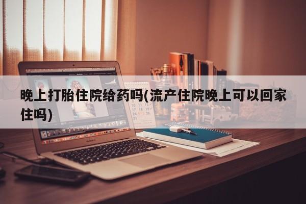 堕胎药药店购买微信联系方式晚上打胎住院给药吗(流产住院晚上可以回家住吗)