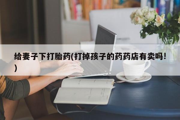 堕胎药药店购买微信联系方式给妻子下打胎药(打掉孩子的药药店有卖吗!)